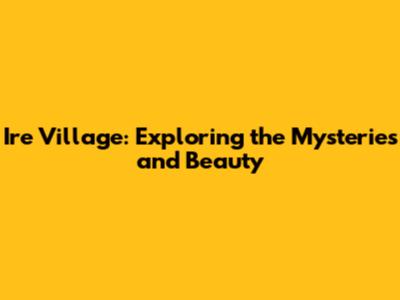 Ire Village: Exploring the Mysteries and Beauty
