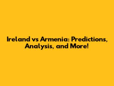 Ireland vs Armenia: Predictions, Analysis, and More!