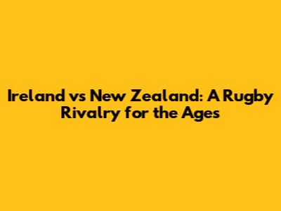 Ireland vs New Zealand: A Rugby Rivalry for the Ages
