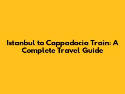 Istanbul to Cappadocia Train: A Complete Travel Guide