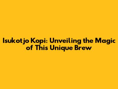 Isukotjo Kopi: Unveiling the Magic of This Unique Brew