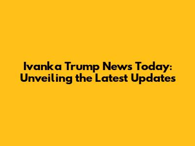 Ivanka Trump News Today: Unveiling the Latest Updates