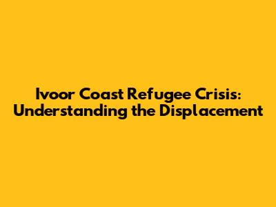 Ivoor Coast Refugee Crisis: Understanding the Displacement