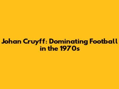 Johan Cruyff: Dominating Football in the 1970s