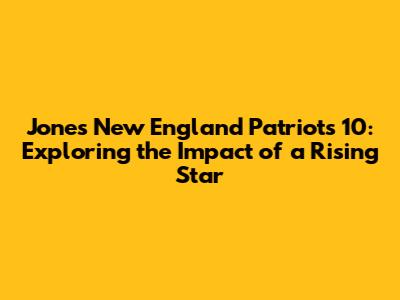 Jones New England Patriots 10: Exploring the Impact of a Rising Star