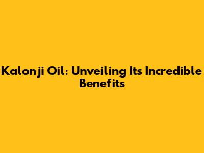 Kalonji Oil: Unveiling Its Incredible Benefits