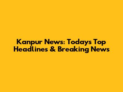 Kanpur News: Today's Top Headlines & Breaking News