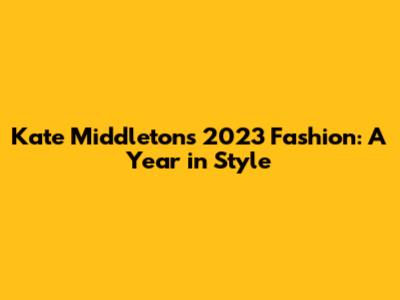 Kate Middleton's 2023 Fashion: A Year in Style