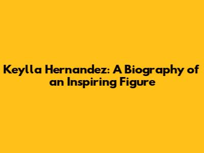 Keylla Hernandez: A Biography of an Inspiring Figure
