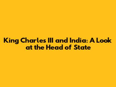 King Charles III and India: A Look at the Head of State