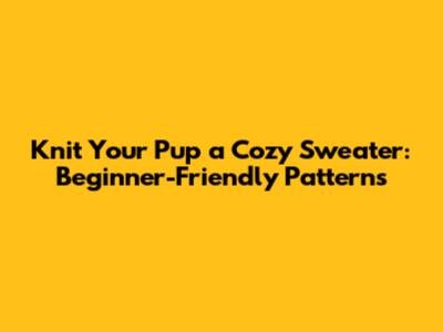 Knit Your Pup a Cozy Sweater: Beginner-Friendly Patterns