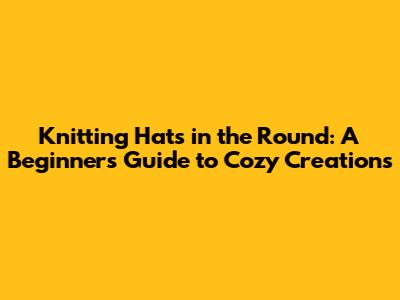 Knitting Hats in the Round: A Beginner's Guide to Cozy Creations