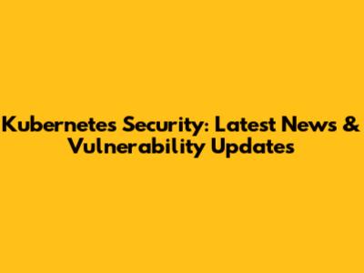 Kubernetes Security: Latest News & Vulnerability Updates