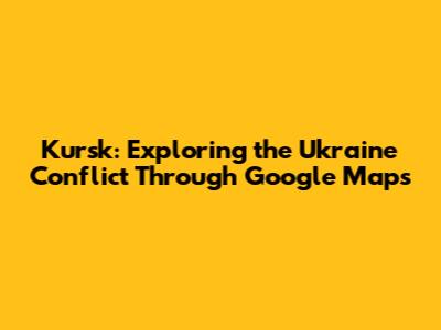 Kursk: Exploring the Ukraine Conflict Through Google Maps