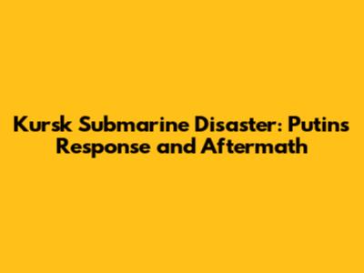 Kursk Submarine Disaster: Putin's Response and Aftermath
