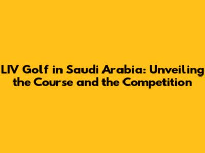 LIV Golf in Saudi Arabia: Unveiling the Course and the Competition
