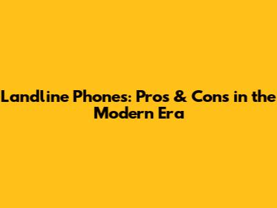 Landline Phones: Pros & Cons in the Modern Era