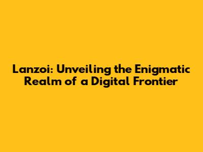 Lanzoi: Unveiling the Enigmatic Realm of a Digital Frontier