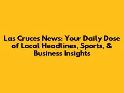 Las Cruces News: Your Daily Dose of Local Headlines, Sports, & Business Insights