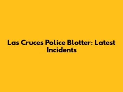Las Cruces Police Blotter: Latest Incidents
