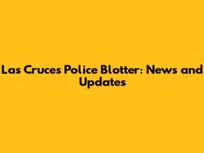 Las Cruces Police Blotter: News and Updates