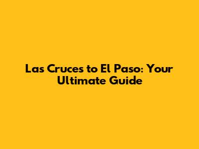 Las Cruces to El Paso: Your Ultimate Guide
