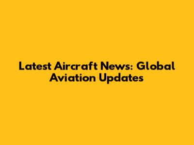 Latest Aircraft News: Global Aviation Updates