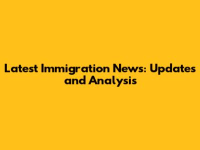 Latest Immigration News: Updates and Analysis