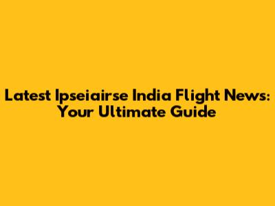 Latest Ipseiairse India Flight News: Your Ultimate Guide