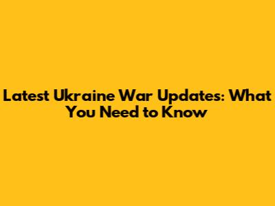 Latest Ukraine War Updates: What You Need to Know