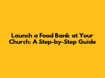 Launch a Food Bank at Your Church: A Step-by-Step Guide