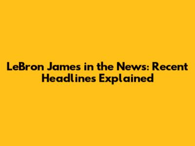 LeBron James in the News: Recent Headlines Explained