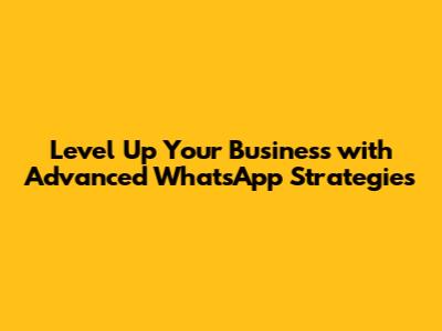 Level Up Your Business with Advanced WhatsApp Strategies