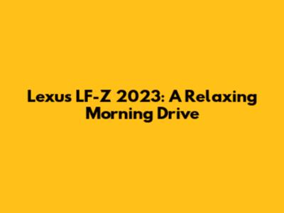 Lexus LF-Z 2023: A Relaxing Morning Drive