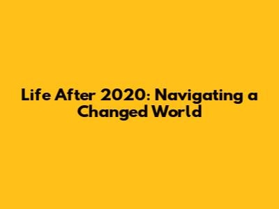 Life After 2020: Navigating a Changed World