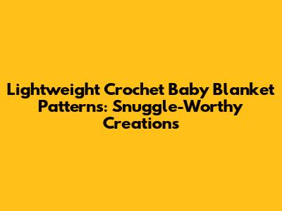 Lightweight Crochet Baby Blanket Patterns: Snuggle-Worthy Creations