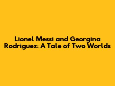 Lionel Messi and Georgina Rodriguez: A Tale of Two Worlds