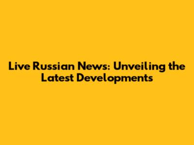 Live Russian News: Unveiling the Latest Developments