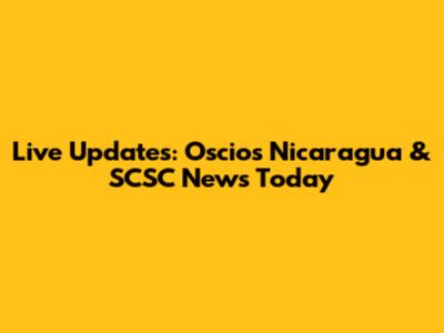Live Updates: Oscios Nicaragua & SCSC News Today
