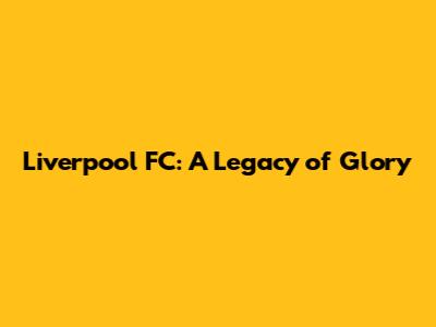 Liverpool FC: A Legacy of Glory