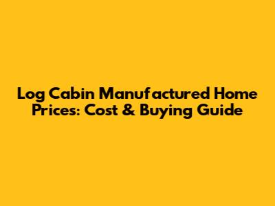 Log Cabin Manufactured Home Prices: Cost & Buying Guide