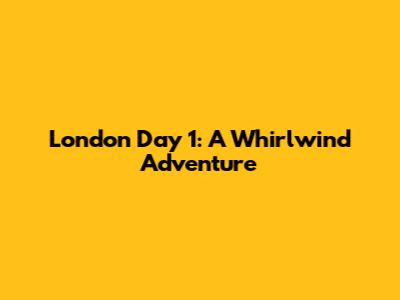 London Day 1: A Whirlwind Adventure
