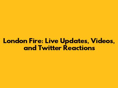 London Fire: Live Updates, Videos, and Twitter Reactions
