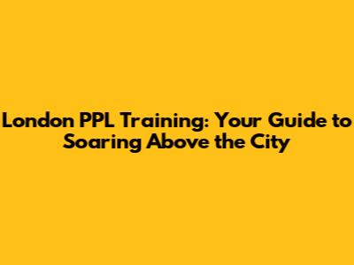 London PPL Training: Your Guide to Soaring Above the City