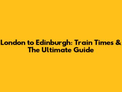 London to Edinburgh: Train Times & The Ultimate Guide