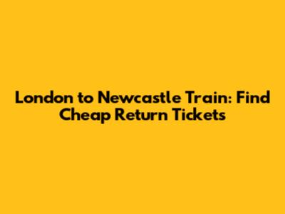 London to Newcastle Train: Find Cheap Return Tickets