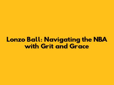 Lonzo Ball: Navigating the NBA with Grit and Grace