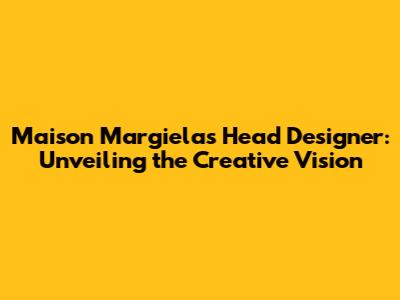 Maison Margiela's Head Designer: Unveiling the Creative Vision