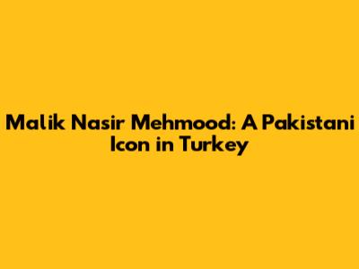 Malik Nasir Mehmood: A Pakistani Icon in Turkey