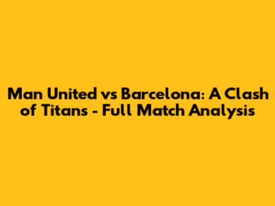 Man United vs Barcelona: A Clash of Titans - Full Match Analysis